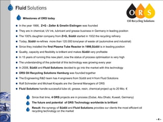 Milestones of ORS today
In the year 1866, Z+G - Zeller & Gmelin Eislingen was founded
They are in chemical, UV ink, lubricant and grease business in Germany in leading position
The 100% daughter company from Z+G, Südöl started in 1932 the recycling refinery
Today, Südöl re-refines more than 120.000 tons/year of waste oil (automotive and industrial)
Since they installed the first Plasma Tube Reactor in 1999,Südöl is in leading position
Quality, capacity and flexibility is brilliant and makes Südöl very profitable
In 15 years of running this new plant ,now the status of process optimisation is very high

The understanding of the potential of this technology was growing every year
In 2008, Südöl and Fluid Solutions decided to go into the market with this technology
ORS Oil Recycling Solutions Hamburg was founded together
The Engineering R&D team has 4 engineers from Südöl and 4 from Fluid Solutions
Rolf Schneider and Michael Krapalis are the General Managers of ORS
Fluid Solutions handle successful lube oil, grease, resin, chemical project up to 20 Mio. €
Since that time, 4 ORS projects are in process (Dubai, Abu Dhabi, Kuwait, Germany)
The future and potential of ORS Technology worldwide is brilliant
Result: the synergy of Südöl and Fluid Solutions provides our clients the most efficient oil
recycling technology on the market
-4-

 