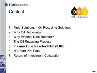 Content

1.
2.
3.
4.
5.
6.
7.

Fluid Solutions – Oil Recycling Solutions
Why Oil Recycling?
Why Plasma Tube Reactor?
The Oil Recycling Process
Plasma Tube Reactor PTR 20.000
3D Plant Plot Plan
Return of Investment Calculation

- 40 -

 