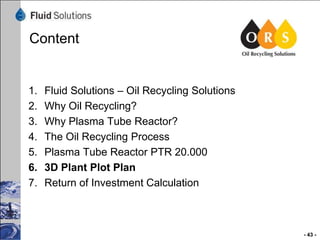 Content

1.
2.
3.
4.
5.
6.
7.

Fluid Solutions – Oil Recycling Solutions
Why Oil Recycling?
Why Plasma Tube Reactor?
The Oil Recycling Process
Plasma Tube Reactor PTR 20.000
3D Plant Plot Plan
Return of Investment Calculation

- 43 -

 
