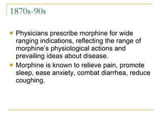1870s-90s Physicians prescribe morphine for wide ranging indications, reflecting the range of morphine’s physiological actions and prevailing ideas about disease. Morphine is known to relieve pain, promote sleep, ease anxiety, combat diarrhea, reduce coughing.  