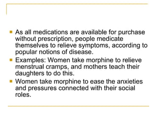 As all medications are available for purchase without prescription, people medicate themselves to relieve symptoms, according to popular notions of disease.  Examples: Women take morphine to relieve menstrual cramps, and mothers teach their daughters to do this.  Women take morphine to ease the anxieties and pressures connected with their social roles. 