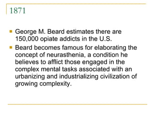 1871 George M. Beard estimates there are 150,000 opiate addicts in the U.S. Beard becomes famous for elaborating the concept of neurasthenia, a condition he believes to afflict those engaged in the complex mental tasks associated with an urbanizing and industrializing civilization of growing complexity.  