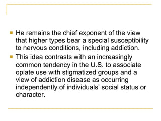 He remains the chief exponent of the view that higher types bear a special susceptibility to nervous conditions, including addiction. This idea contrasts with an increasingly common tendency in the U.S. to associate opiate use with stigmatized groups and a view of addiction disease as occurring independently of individuals’ social status or character. 