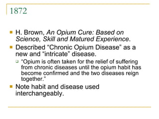 1872 H. Brown,  An Opium Cure: Based on Science, Skill and Matured Experience .  Described “Chronic Opium Disease” as a new and “intricate” disease.  “Opium is often taken for the relief of suffering from chronic diseases until the opium habit has become confirmed and the two diseases reign together.”  Note habit and disease used interchangeably. 