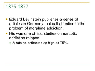 1875-1877 Eduard Levinstein publishes a series of articles in Germany that call attention to the problem of morphine addiction.  His was one of first studies on narcotic addiction relapse  A rate he estimated as high as 75%. 
