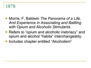 1878 Morris, F. Baldwin  The Panorama of a Life, And Experience in Associating and Battling with Opium and Alcoholic Stimulants . Refers to “opium and alcoholic inebriacy” and opium and alcohol “habits” interchangeably. Includes chapter entitled “Alcoholism” 