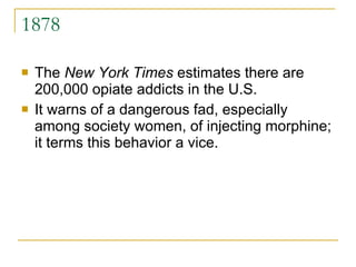 1878 The  New York Times  estimates there are 200,000 opiate addicts in the U.S.  It warns of a dangerous fad, especially among society women, of injecting morphine; it terms this behavior a vice. 