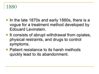 1880 In the late 1870s and early 1880s, there is a vogue for a treatment method developed by Edouard Levinstein.  It consists of abrupt withdrawal from opiates, physical restraints, and drugs to control symptoms.  Patient resistance to its harsh methods quickly lead to its abandonment.  