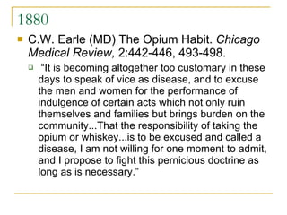 1880 C.W. Earle (MD) The Opium Habit.  Chicago Medical Review,  2:442-446, 493-498. “It is becoming altogether too customary in these days to speak of vice as disease, and to excuse the men and women for the performance of indulgence of certain acts which not only ruin themselves and families but brings burden on the community...That the responsibility of taking the opium or whiskey...is to be excused and called a disease, I am not willing for one moment to admit, and I propose to fight this pernicious doctrine as long as is necessary.” 