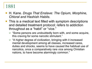 1881 H. Kane.  Drugs That Enslave: The Opium, Morphine, Chloral and Hashish Habits .  This is a medical text filled with symptom descriptions and detailed treatment protocol; refers to addiction throughout as a “habit” or “vice.”  “ Some persons are undoubtedly born with, and some acquire, this craving for some narcotic stimulant.”  “ A higher degree of civilization, bringing with it increased mental development among all classes, increased cares, duties and shocks, seems to have caused the habitual use of narcotics, once a comparatively rare vice among Christian nations, to have become alarmingly common.” 