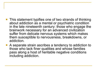 This statement typifies one of two strands of thinking about addiction as a mental or psychiatric condition in the late nineteenth century: those who engage the brainwork necessary for an advanced civilization suffer from delicate nervous systems which makes them susceptible to nervousness, breakdowns, or addiction.  A separate strain ascribes a tendency to addiction to those who lack finer qualities and whose families pass along a host of heritable negative conditions including addiction. 