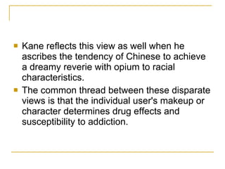 Kane reflects this view as well when he ascribes the tendency of Chinese to achieve a dreamy reverie with opium to racial characteristics.  The common thread between these disparate views is that the individual user's makeup or character determines drug effects and susceptibility to addiction. 