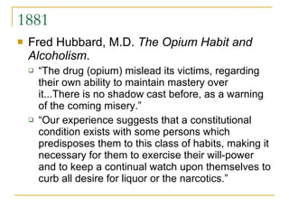 1881 Fred Hubbard, M.D.  The Opium Habit and Alcoholism .  “The drug (opium) mislead its victims, regarding their own ability to maintain mastery over it...There is no shadow cast before, as a warning of the coming misery.” “Our experience suggests that a constitutional condition exists with some persons which predisposes them to this class of habits, making it necessary for them to exercise their will-power and to keep a continual watch upon themselves to curb all desire for liquor or the narcotics.”  