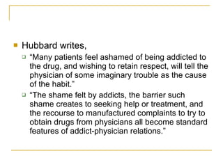 Hubbard writes,  “Many patients feel ashamed of being addicted to the drug, and wishing to retain respect, will tell the physician of some imaginary trouble as the cause of the habit.”  “The shame felt by addicts, the barrier such shame creates to seeking help or treatment, and the recourse to manufactured complaints to try to obtain drugs from physicians all become standard features of addict-physician relations.” 