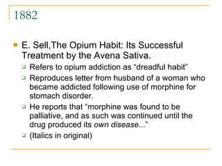 1882 E. Sell,The Opium Habit: Its Successful Treatment by the Avena Sativa.  Refers to opium addiction as “dreadful habit” Reproduces letter from husband of a woman who became addicted following use of morphine for stomach disorder.  He reports that “morphine was found to be palliative, and as such was continued until the drug produced its  own disease ...” (Italics in original) 