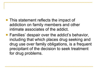This statement reflects the impact of addiction on family members and other intimate associates of the addict.  Families’ despair over the addict’s behavior, including that which places drug seeking and drug use over family obligations, is a frequent precipitant of the decision to seek treatment for drug problems. 