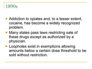 1890s Addiction to opiates and, to a lesser extent, cocaine, has become a widely recognized problem.  Many states pass laws restricting sale of these drugs except as authorized by a physician.  Loopholes exist in exemptions allowing amounts below a certain dose threshold to be sold without restriction. 