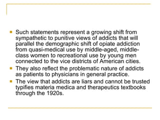 Such statements represent a growing shift from sympathetic to punitive views of addicts that will parallel the demographic shift of opiate addiction from quasi-medical use by middle-aged, middle-class women to recreational use by young men connected to the vice districts of American cities.  They also reflect the problematic nature of addicts as patients to physicians in general practice.  The view that addicts are liars and cannot be trusted typifies materia medica and therapeutics textbooks through the 1920s. 