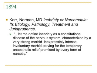 1894 Kerr, Norman, MD  Inebriety or Narcomania: Its Etiology, Pathology, Treatment and Jurisprudence . “ ...let me define inebriety as a constitutional disease of the nervous system, characterized by a very strong morbid  inexpressibly intense involuntary morbid craving for the temporary anaesthetic relief promised by every form of narcotic.”  