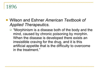 1896 Wilson and Eshner  American Textbook of Applied Therapeutics . “ Morphinism is a disease both of the body and the mind, caused by chronic poisoning by morphin. When the disease is developed there exists an irresistible craving for the drug, and it is this artificial appetite that is the difficulty to overcome in the treatment.” 