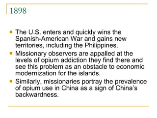 1898 The U.S. enters and quickly wins the Spanish-American War and gains new territories, including the Philippines.  Missionary observers are appalled at the levels of opium addiction they find there and see this problem as an obstacle to economic modernization for the islands.  Similarly, missionaries portray the prevalence of opium use in China as a sign of China’s backwardness.  