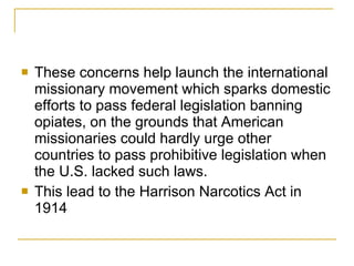 These concerns help launch the international missionary movement which sparks domestic efforts to pass federal legislation banning opiates, on the grounds that American missionaries could hardly urge other countries to pass prohibitive legislation when the U.S. lacked such laws. This lead to the Harrison Narcotics Act in 1914 