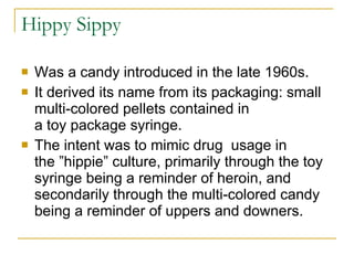 Hippy Sippy Was a candy introduced in the late 1960s.  It derived its name from its packaging: small multi-colored pellets contained in a toy package syringe. The intent was to mimic drug  usage in the ”hippie” culture, primarily through the toy syringe being a reminder of heroin, and secondarily through the multi-colored candy being a reminder of uppers and downers.  