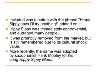 Included was a button with the phrase "Hippy Sippy says I'll try anything!" printed on it. Hippy Sippy was immediately controversial, and outraged many people.  It was promptly removed from the market, but is still remembered due to its cultural shock value. More recently, the name was adopted by saxophonist Hank Mobley for his song  Hippy Sippy Blues . 