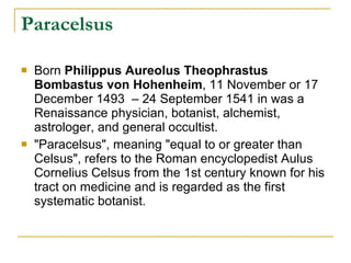 Paracelsus Born  Philippus Aureolus Theophrastus Bombastus von Hohenheim , 11 November or 17 December 1493  – 24 September 1541 in was a Renaissance physician, botanist, alchemist, astrologer, and general occultist. "Paracelsus", meaning "equal to or greater than Celsus", refers to the Roman encyclopedist Aulus Cornelius Celsus from the 1st century known for his tract on medicine and is regarded as the first systematic botanist. 