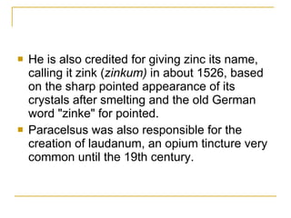 He is also credited for giving zinc its name, calling it zink ( zinkum)  in about 1526, based on the sharp pointed appearance of its crystals after smelting and the old German word "zinke" for pointed.  Paracelsus was also responsible for the creation of laudanum, an opium tincture very common until the 19th century.  