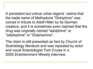 A persistent but untrue urban legend  claims that the trade name of Methadone "Dolophine" was coined in tribute to Adolf Hitler by its German creators, and it is sometimes even claimed that the drug was originally named "adolphine" or "adolophine" or "Dolphamine".  The claim is still presented as fact by Church of Scientology literature and was repeated by actor and vocal Scientologist Tom Cruise in a 2005  Entertainment Weekly  interview. 