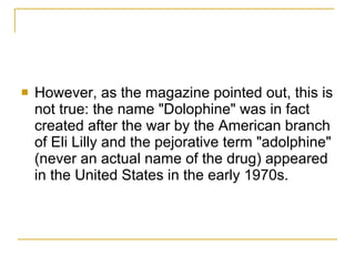 However, as the magazine pointed out, this is not true: the name "Dolophine" was in fact created after the war by the American branch of Eli Lilly and the pejorative term "adolphine" (never an actual name of the drug) appeared in the United States in the early 1970s.  