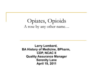 Opiates, Opioids A rose by any other name… Larry Lombard,  BA History of Medicine, BPharm,  CDP, NCAC II Quality Assurance Manager Serenity Lane April 19, 2011 