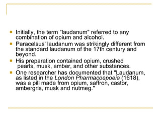 Initially, the term "laudanum" referred to any combination of opium and alcohol.  Paracelsus' laudanum was strikingly different from the standard laudanum of the 17th century and beyond.  His preparation contained opium, crushed  pearls, musk, amber, and other substances. One researcher has documented that "Laudanum, as listed in the  London Pharmacoepoeia  (1618), was a pill made from opium, saffron, castor, ambergris, musk and nutmeg."  