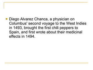 Diego Alvarez Chanca, a physician on Columbus' second voyage to the West Indies in 1493, brought the first chili peppers to Spain, and first wrote about their medicinal effects in 1494.  