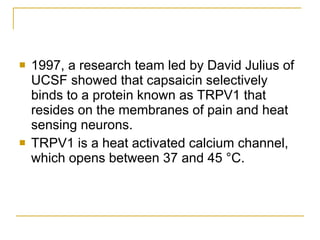 1997, a research team led by David Julius of UCSF showed that capsaicin selectively binds to a protein known as TRPV1 that resides on the membranes of pain and heat sensing neurons. TRPV1 is a heat activated calcium channel, which opens between 37 and 45 °C.  