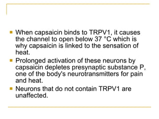 When capsaicin binds to TRPV1, it causes the channel to open below 37 °C which is why capsaicin is linked to the sensation of heat.  Prolonged activation of these neurons by capsaicin depletes presynaptic substance P, one of the body's neurotransmitters for pain and heat.  Neurons that do not contain TRPV1 are unaffected.  