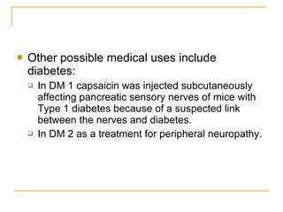 Other possible medical uses include diabetes: In DM 1 capsaicin was injected subcutaneously affecting pancreatic sensory nerves of mice with Type 1 diabetes because of a suspected link between the nerves and diabetes. In DM 2 as a treatment for peripheral neuropathy. 