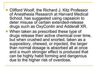 Clifford Woolf, the Richard J. Kitz Professor of Anesthesia Research at Harvard Medical School, has suggested using capsaicin to deter misuse of certain extended-release drugs such as OxyContin and Adderall XR. When taken as prescribed these type of drugs release their active chemical over time, but when crushed and snorted, taken as a suppository, chewed, or injected, the larger than normal dosage is absorbed all at once and a much stronger effect is produced that can be highly habit forming and dangerous due to the higher risk of overdose.  