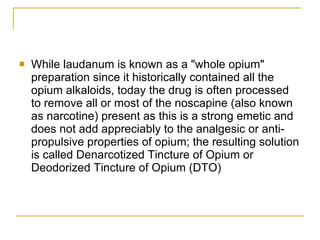 While laudanum is known as a "whole opium" preparation since it historically contained all the opium alkaloids, today the drug is often processed to remove all or most of the noscapine (also known as narcotine) present as this is a strong emetic and does not add appreciably to the analgesic or anti-propulsive properties of opium; the resulting solution is called Denarcotized Tincture of Opium or Deodorized Tincture of Opium (DTO)  
