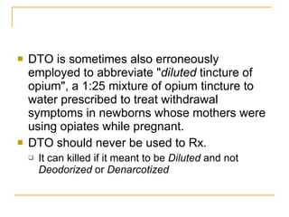 DTO is sometimes also erroneously employed to abbreviate " diluted  tincture of opium", a 1:25 mixture of opium tincture to water prescribed to treat withdrawal symptoms in newborns whose mothers were using opiates while pregnant.   DTO should never be used to Rx.  It can killed if it meant to be  Diluted  and not  Deodorized  or  Denarcotized   