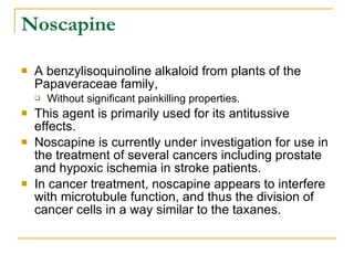 Noscapine A benzylisoquinoline alkaloid from plants of the Papaveraceae family,  Without significant painkilling properties.  This agent is primarily used for its antitussive  effects.  Noscapine is currently under investigation for use in the treatment of several cancers including prostate and hypoxic ischemia in stroke patients.  In cancer treatment, noscapine appears to interfere with microtubule function, and thus the division of cancer cells in a way similar to the taxanes.  