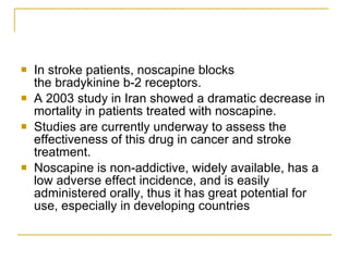 In stroke patients, noscapine blocks the bradykinine b-2 receptors.  A 2003 study in Iran showed a dramatic decrease in mortality in patients treated with noscapine. Studies are currently underway to assess the effectiveness of this drug in cancer and stroke treatment.  Noscapine is non-addictive, widely available, has a low adverse effect incidence, and is easily administered orally, thus it has great potential for use, especially in developing countries 