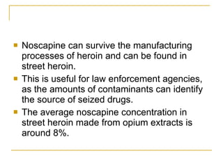 Noscapine can survive the manufacturing processes of heroin and can be found in street heroin.  This is useful for law enforcement agencies, as the amounts of contaminants can identify the source of seized drugs.  The average noscapine concentration in street heroin made from opium extracts is around 8%. 