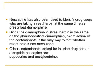Noscapine has also been used to identify drug users who are taking street heroin at the same time as prescribed diamorphine. Since the diamorphine in street heroin is the same as the pharmaceutical diamorphine, examination of the contaminants is the only way to test whether street heroin has been used.  Other contaminants looked for in urine drug screen alongside noscapine are  papaverine and acetylcodeine.   