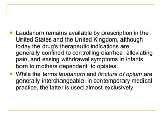 Laudanum remains available by prescription in the United States and the United Kingdom, although today the drug's therapeutic indications are generally confined to controlling diarrhea, alleviating pain, and easing withdrawal symptoms in infants born to mothers dependent  to opiates. While the terms  laudanum  and  tincture of opium  are generally interchangeable, in contemporary medical practice, the latter is used almost exclusively. 