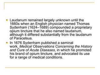 Laudanum remained largely unknown until the 1660s when an English physician named Thomas Sydenham (1624–1689) compounded a proprietary opium tincture that he also named laudanum, although it differed substantially from the laudanum of Paracelsus.  In 1676 Sydenham published a seminal work,  Medical Observations Concerning the History and Cure of Acute Diseases , in which he promoted his brand of opium tincture, and advocated its use for a range of medical conditions. 