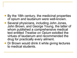 By the 18th century, the medicinal properties of opium and laudanum were well-known.  Several physicians, including John Jones, John Brown, and George Young, the latter of whom published a comprehensive medical text entitled  Treatise on Opium  extolled the virtues of laudanum and recommended the drug for practically every ailment. Dr Brown would drink it while giving lectures to medical students. 