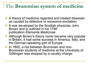 The  Brunonian system of medicine A theory of medicine regarded and treated diseases as caused by defective or excessive excitation.  It was developed by the Scottish physician John Brown and is outlined in his 1780 publication  Elementa Medicinae .  Although Brown's theory never became very popular in Britain, it had some success in America, Italy, and the German-speaking part of Europe. In 1802, a riot between Brunonian and non-Brunonian students of medicine at the University of Göttingen was stopped by a cavalry charge. 