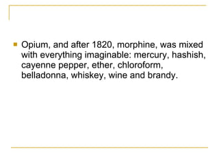Opium, and after 1820, morphine, was mixed with everything imaginable: mercury, hashish, cayenne pepper, ether, chloroform, belladonna, whiskey, wine and brandy.  